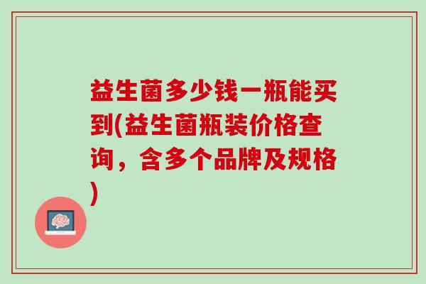益生菌多少钱一瓶能买到(益生菌瓶装价格查询，含多个品牌及规格)