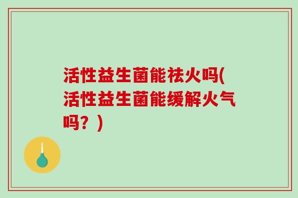 活性益生菌能祛火吗(活性益生菌能缓解火气吗？)