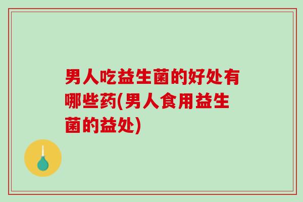 男人吃益生菌的好处有哪些药(男人食用益生菌的益处)