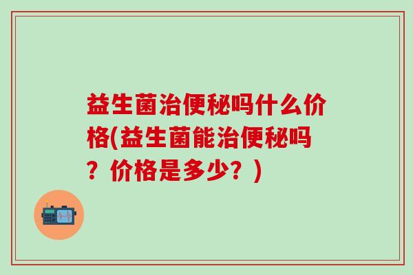益生菌治便秘吗什么价格(益生菌能治便秘吗？价格是多少？)
