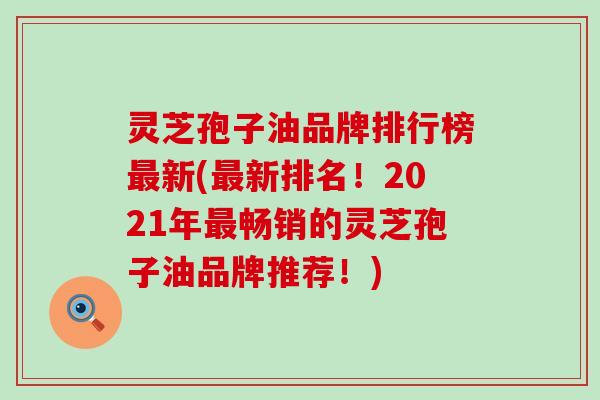 灵芝孢子油品牌排行榜最新(最新排名！2021年最畅销的灵芝孢子油品牌推荐！)