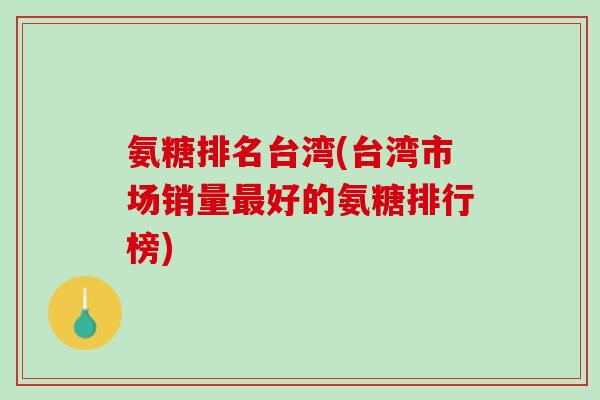 氨糖排名台湾(台湾市场销量最好的氨糖排行榜)