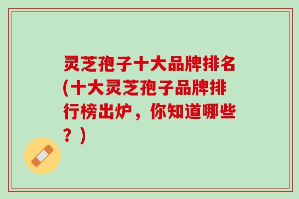 灵芝孢子十大品牌排名(十大灵芝孢子品牌排行榜出炉,你知道哪些?) 灵芝孢子十大品牌排名(十大灵芝孢子品牌排行榜出炉,你知道哪些?)