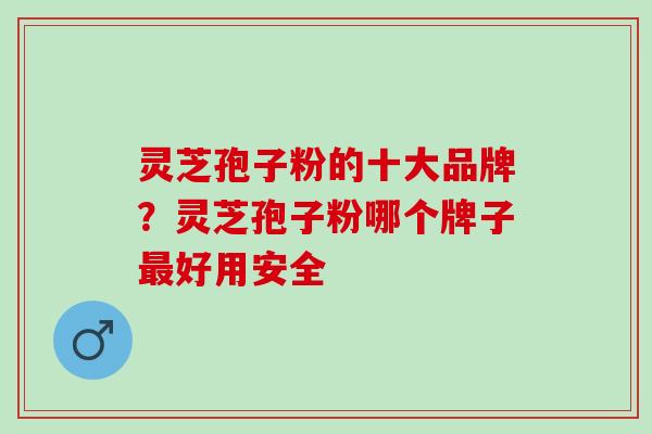灵芝孢子粉的十大品牌？灵芝孢子粉哪个牌子最好用安全