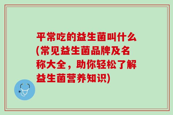 平常吃的益生菌叫什么(常见益生菌品牌及名称大全，助你轻松了解益生菌营养知识)