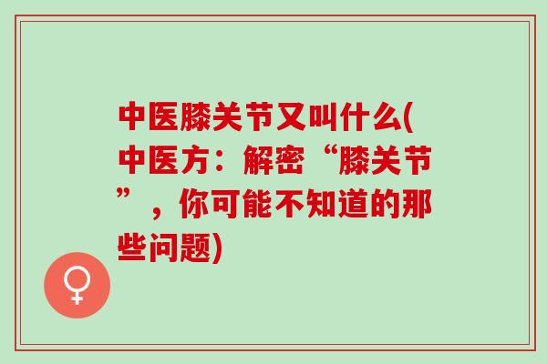 中医膝关节又叫什么(中医方：解密“膝关节”，你可能不知道的那些问题)
