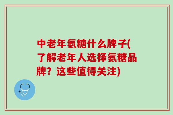 中老年氨糖什么牌子(了解老年人选择氨糖品牌？这些值得关注)