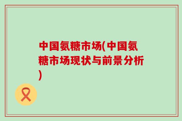 中国氨糖市场(中国氨糖市场现状与前景分析)