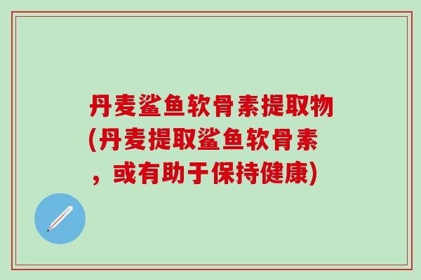 丹麦鲨鱼软骨素提取物(丹麦提取鲨鱼软骨素，或有助于保持健康)