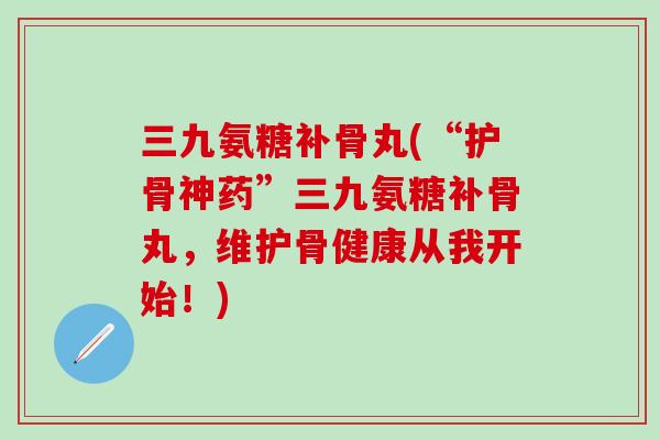 三九氨糖补骨丸(“护骨神药”三九氨糖补骨丸，维护骨健康从我开始！)