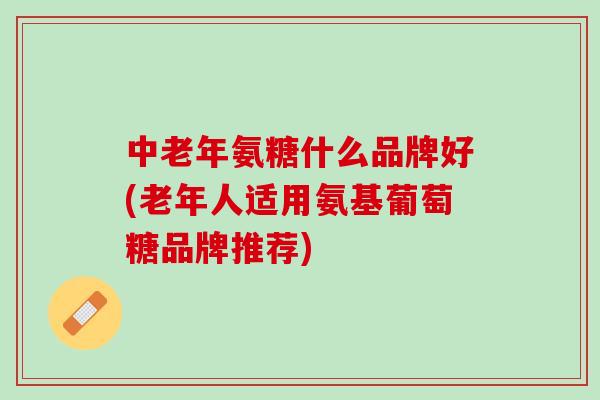 中老年氨糖什么品牌好(老年人适用氨基葡萄糖品牌推荐)