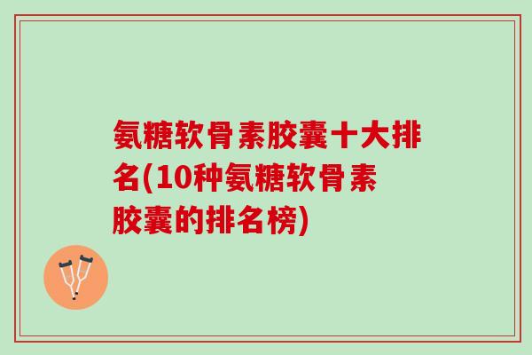 氨糖软骨素胶囊十大排名(10种氨糖软骨素胶囊的排名榜)