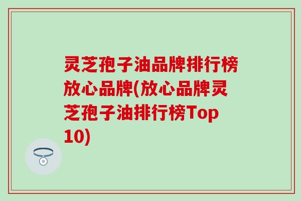 灵芝孢子油品牌排行榜放心品牌(放心品牌灵芝孢子油排行榜Top10)