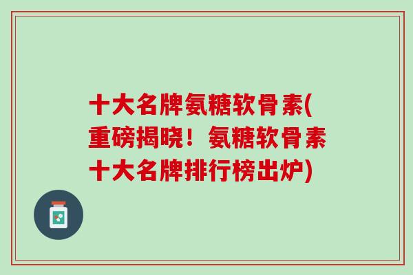 十大名牌氨糖软骨素(重磅揭晓！氨糖软骨素十大名牌排行榜出炉)