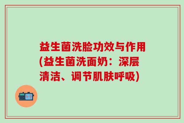 益生菌洗脸功效与作用(益生菌洗面奶：深层清洁、调节肌肤呼吸)