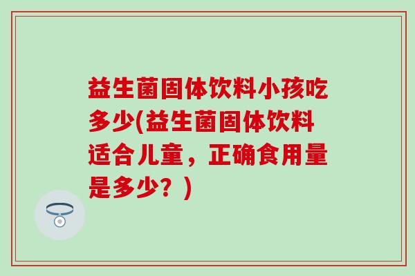 益生菌固体饮料小孩吃多少(益生菌固体饮料适合儿童，正确食用量是多少？)