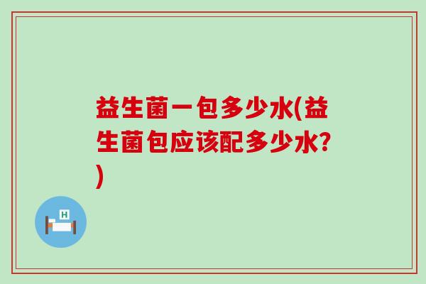 益生菌一包多少水(益生菌包应该配多少水？)