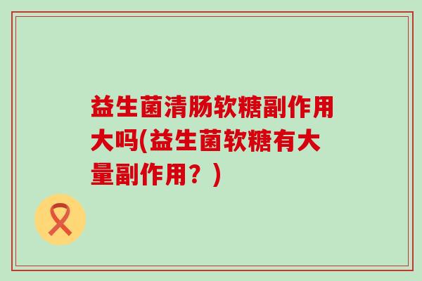 益生菌清肠软糖副作用大吗(益生菌软糖有大量副作用？)