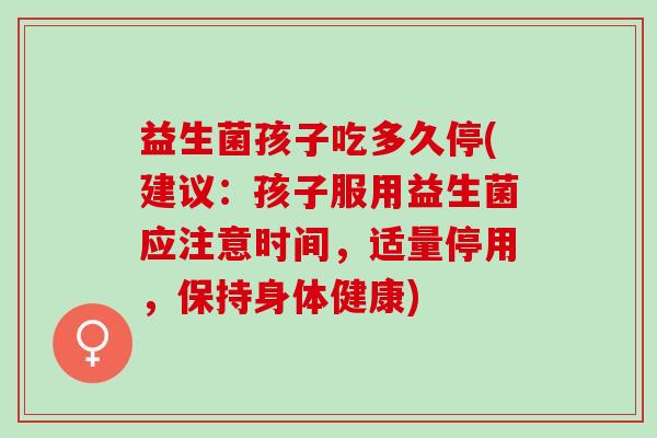 益生菌孩子吃多久停(建议：孩子服用益生菌应注意时间，适量停用，保持身体健康)