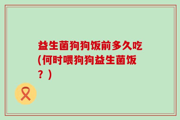 益生菌狗狗饭前多久吃(何时喂狗狗益生菌饭?) 益生菌狗狗饭前多久吃(何时喂狗狗益生菌饭?)