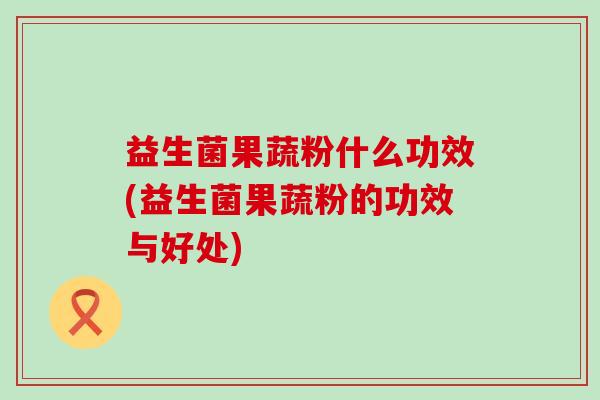 益生菌果蔬粉什么功效(益生菌果蔬粉的功效与好处)