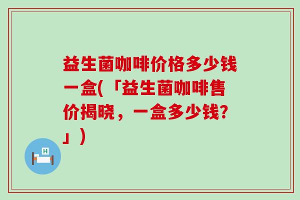 益生菌咖啡价格多少钱一盒(「益生菌咖啡售价揭晓，一盒多少钱？」)
