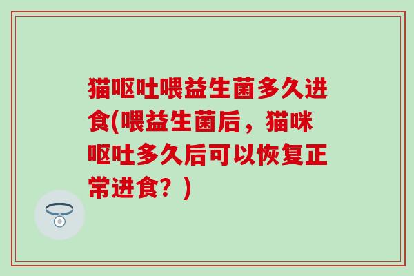 猫呕吐喂益生菌多久进食(喂益生菌后，猫咪呕吐多久后可以恢复正常进食？)