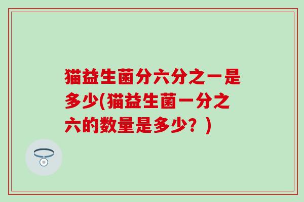 猫益生菌分六分之一是多少(猫益生菌一分之六的数量是多少？)