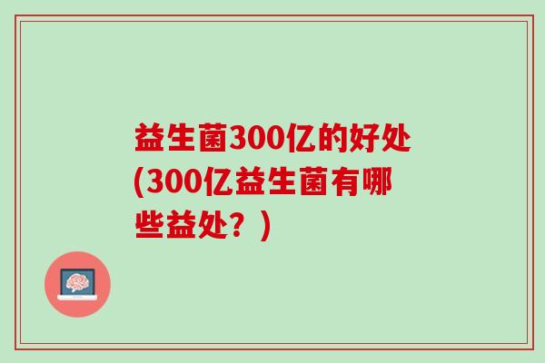 益生菌300亿的好处(300亿益生菌有哪些益处？)