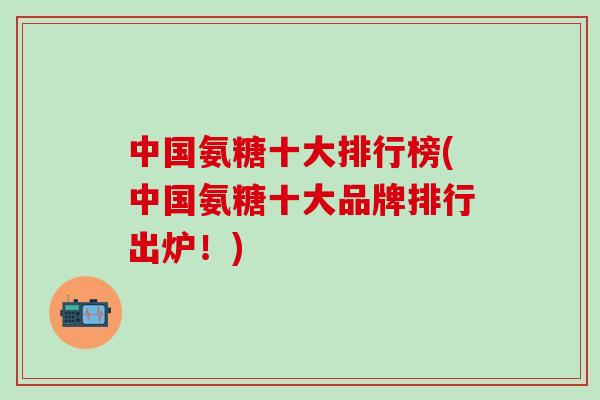 中国氨糖十大排行榜(中国氨糖十大品牌排行出炉！)