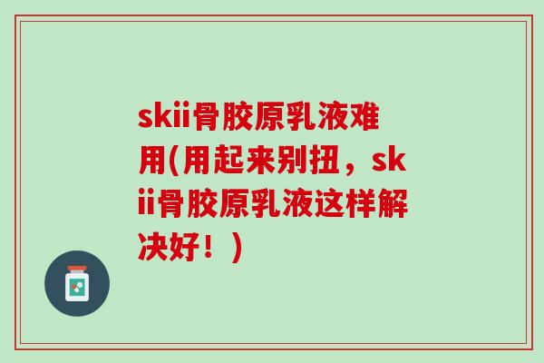 skii骨胶原乳液难用(用起来别扭，skii骨胶原乳液这样解决好！)