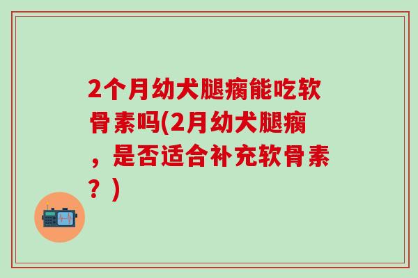 2个月幼犬腿瘸能吃软骨素吗(2月幼犬腿瘸，是否适合补充软骨素？)