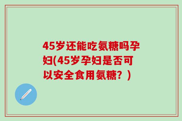 45岁还能吃氨糖吗孕妇(45岁孕妇是否可以安全食用氨糖？)