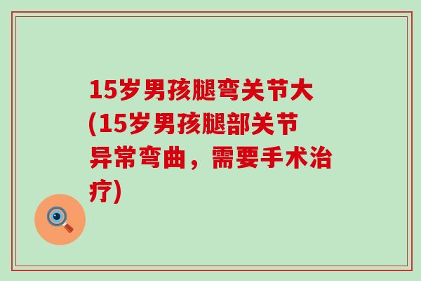 15岁男孩腿弯关节大(15岁男孩腿部关节异常弯曲，需要手术治疗)