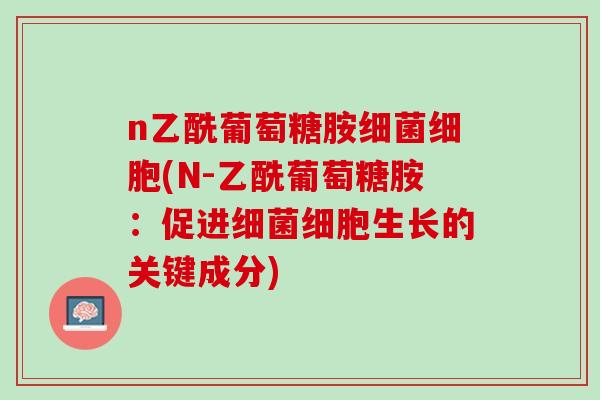 n乙酰葡萄糖胺细菌细胞(N-乙酰葡萄糖胺：促进细菌细胞生长的关键成分)