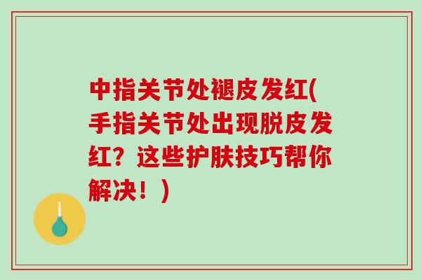 中指关节处褪皮发红(手指关节处出现脱皮发红？这些护肤技巧帮你解决！)