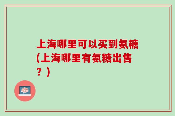 上海哪里可以买到氨糖(上海哪里有氨糖出售？)