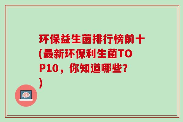 环保益生菌排行榜前十(最新环保利生菌TOP10，你知道哪些？)