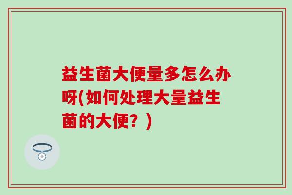益生菌大便量多怎么办呀(如何处理大量益生菌的大便？)