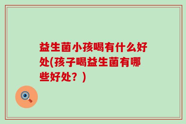 益生菌小孩喝有什么好处(孩子喝益生菌有哪些好处？)