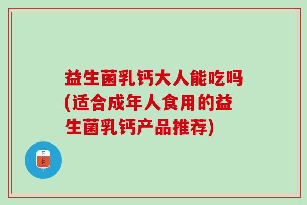 益生菌乳钙大人能吃吗(适合成年人食用的益生菌乳钙产品推荐)