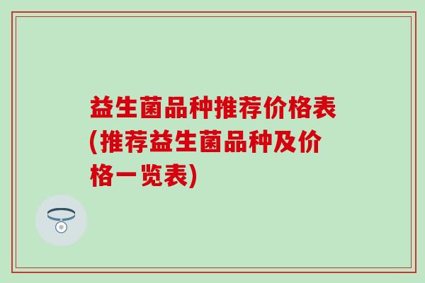 益生菌品种推荐价格表(推荐益生菌品种及价格一览表)