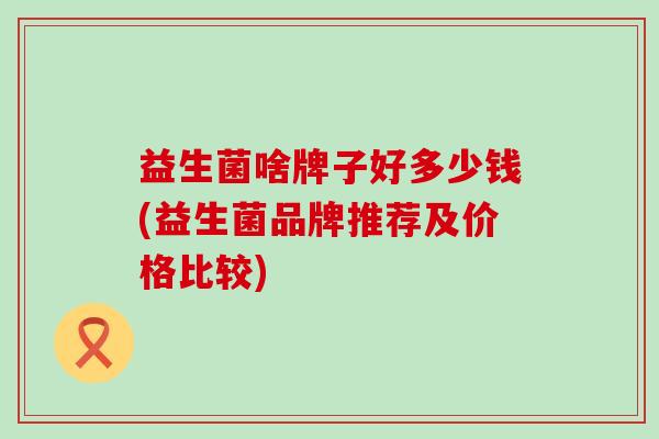 益生菌啥牌子好多少钱(益生菌品牌推荐及价格比较)