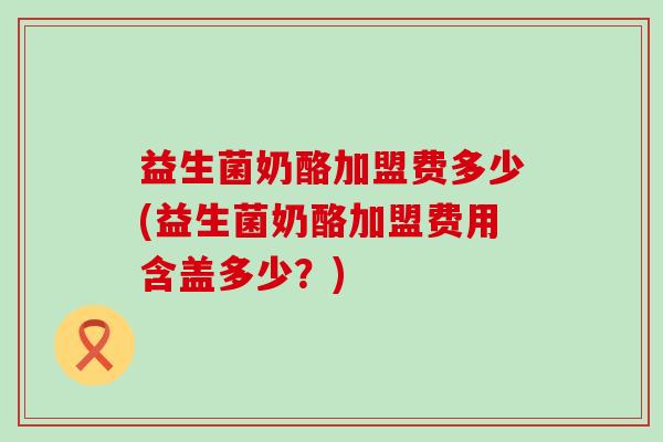 益生菌奶酪加盟费多少(益生菌奶酪加盟费用含盖多少？)