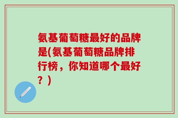 氨基葡萄糖最好的品牌是(氨基葡萄糖品牌排行榜，你知道哪个最好？)