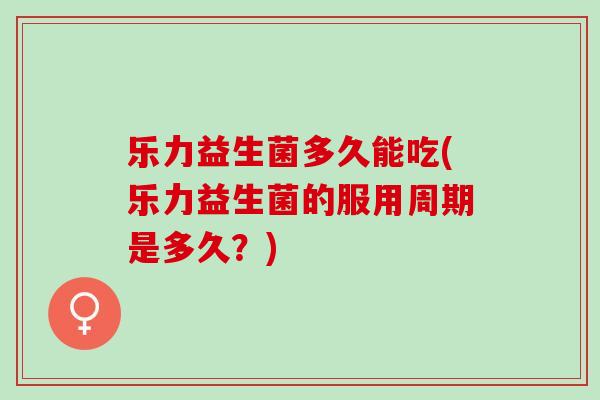乐力益生菌多久能吃(乐力益生菌的服用周期是多久？)