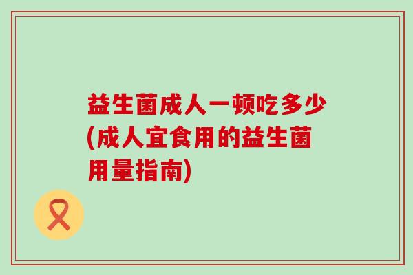 益生菌成人一顿吃多少(成人宜食用的益生菌用量指南)