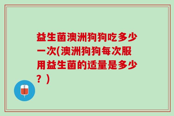 益生菌澳洲狗狗吃多少一次(澳洲狗狗每次服用益生菌的适量是多少？)