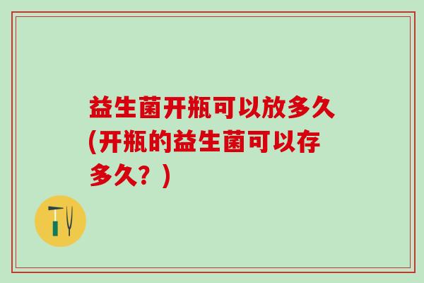 益生菌开瓶可以放多久(开瓶的益生菌可以存多久？)