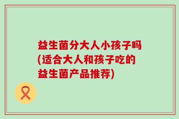 益生菌分大人小孩子吗(适合大人和孩子吃的益生菌产品推荐)